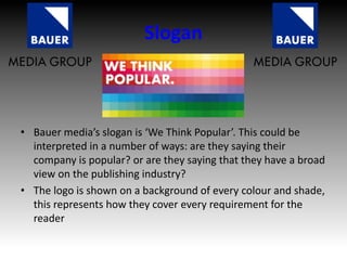 Slogan
• Bauer media’s slogan is ‘We Think Popular’. This could be
interpreted in a number of ways: are they saying their
company is popular? or are they saying that they have a broad
view on the publishing industry?
• The logo is shown on a background of every colour and shade,
this represents how they cover every requirement for the
reader
 