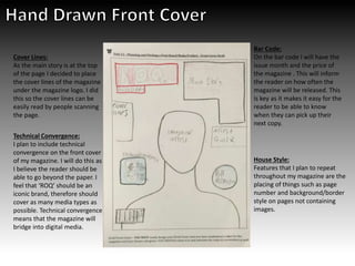Technical Convergence:
I plan to include technical
convergence on the front cover
of my magazine. I will do this as
I believe the reader should be
able to go beyond the paper. I
feel that ‘ROQ’ should be an
iconic brand, therefore should
cover as many media types as
possible. Technical convergence
means that the magazine will
bridge into digital media.
Cover Lines:
As the main story is at the top
of the page I decided to place
the cover lines of the magazine
under the magazine logo. I did
this so the cover lines can be
easily read by people scanning
the page.
Bar Code:
On the bar code I will have the
issue month and the price of
the magazine . This will inform
the reader on how often the
magazine will be released. This
is key as it makes it easy for the
reader to be able to know
when they can pick up their
next copy.
House Style:
Features that I plan to repeat
throughout my magazine are the
placing of things such as page
number and background/border
style on pages not containing
images.
 