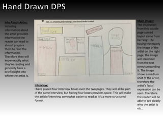 Main Image:
The inspiration
from this double
page spread
layout came from
Kerrang!. By
having the mainly
the image of the
artist on the right
page, the image
will stand out
from the text
over/surrounding
it. The image
shows a medium
shot of the artist,
therefore the
artist’s facial
expression can be
seen. Therefore
the reader will be
able to see clearly
who the artist is
etc…
Info About Artist:
Including
information about
the artist provides
information the
reader can read to
almost prepare
them to read the
information.
Therefore they will
know exactly what
they’re reading and
generally have a
brief insight into
whom the artist is.
Interview:
I have placed four interview boxes over the two pages. They will all be part
of the same interview, but having four boxes provides space. This will make
the article/interview somewhat easier to read as it’s a more structured
format
 