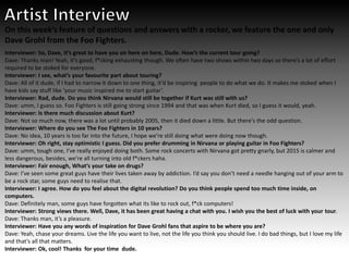 On this week’s feature of questions and answers with a rocker, we feature the one and only
Dave Grohl from the Foo Fighters.
Interviewer: So, Dave, it’s great to have you on here on here, Dude. How’s the current tour going?
Dave: Thanks man! Yeah, it’s good, f*cking exhausting though. We often have two shows within two days so there’s a lot of effort
required to be stoked for everyone.
Interviewer: I see, what’s your favourite part about touring?
Dave: All of it dude, if I had to narrow it down to one thing, it’d be inspiring people to do what we do. It makes me stoked when I
have kids say stuff like ‘your music inspired me to start guitar’.
Interviewer: Rad, dude. Do you think Nirvana would still be together if Kurt was still with us?
Dave: umm, I guess so. Foo Fighters is still going strong since 1994 and that was when Kurt died, so I guess it would, yeah.
Interviewer: Is there much discussion about Kurt?
Dave: Not so much now, there was a lot until probably 2005, then it died down a little. But there's the odd question.
Interviewer: Where do you see The Foo Fighters in 10 years?
Dave: No idea, 10 years is too far into the future, I hope we’re still doing what were doing now though.
Interviewer: Oh right, stay optimistic I guess. Did you prefer drumming in Nirvana or playing guitar in Foo Fighters?
Dave: umm, tough one, I’ve really enjoyed doing both. Some rock concerts with Nirvana got pretty gnarly, but 2015 is calmer and
less dangerous, besides, we’re all turning into old f*ckers haha.
Interviewer: Fair enough, What’s your take on drugs?
Dave: I’ve seen some great guys have their lives taken away by addiction. I’d say you don’t need a needle hanging out of your arm to
be a rock star, some guys need to realise that.
Interviewer: I agree. How do you feel about the digital revolution? Do you think people spend too much time inside, on
computers.
Dave: Definitely man, some guys have forgotten what its like to rock out, f*ck computers!
Interviewer: Strong views there. Well, Dave, it has been great having a chat with you. I wish you the best of luck with your tour.
Dave: Thanks man, it’s a pleasure.
Interviewer: Have you any words of inspiration for Dave Grohl fans that aspire to be where you are?
Dave: Yeah, chase your dreams. Live the life you want to live, not the life you think you should live. I do bad things, but I love my life
and that’s all that matters.
Interviewer: Ok, cool! Thanks for your time dude.
 