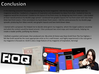 In this learning outcome I focussed on developing my music magazine. I did this by looking at what style my
magazine would be. I looked at a magazine of inspiration and developed my ideas from that. I looked at how my
magazine would be structured. I looked at the layout of my front cover, by designing two front covers. I also looked
at how I would produce my double page spread. I produced two graphic layouts for my front cover and I also hand
drew two front covers. I then annotated my hand drawn front covers. I did the same process for my double page
spreads: producing four ideas overall, two graphic layouts and two hand drawn ideas.
I started with a proposal, this helped me to decide what genre my magazine, whom the target audience would be
and what the content would be based around. I then produced two mind maps and mood boards, helping me
create a reader profile, justifying my choices.
I drafted a question and answer, then produced one. My artist of choice was Dave Grohl from The Foo Fighters. I
felt like Grohl would be the most appropriate artist as he is well known, and highly experienced in the rock genre
my magazine is focused on. Grohl is also a large feature of my magazine of inspiration, Kerrang!
 
