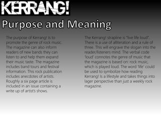 The Kerrang! strapline is “live life loud”.
There is a use of alliteration and a rule of
three. This will engrave the slogan into the
reader/listeners mind. The verbal code
‘loud’ connotes the genre of music that
the magazine is based on: rock music,
which is played loud. The word ‘life’ could
be used to symbolize how reading
Kerrang! Is a lifestyle and takes things into
lager perspective than just a weekly rock
magazine.
The purpose of Kerrang! Is to
promote the genre of rock music.
The magazine can also inform
readers of new bands they can
listen to and help them expand
their music taste. The magazine
includes band tours and festival
information. This rock publication
includes anecdotes of artists.
Roughly a six page article is
included in an issue containing a
write up of artist’s shows.
 