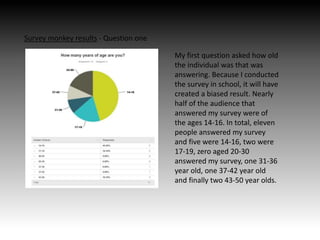 Survey monkey results - Question one
My first question asked how old
the individual was that was
answering. Because I conducted
the survey in school, it will have
created a biased result. Nearly
half of the audience that
answered my survey were of
the ages 14-16. In total, eleven
people answered my survey
and five were 14-16, two were
17-19, zero aged 20-30
answered my survey, one 31-36
year old, one 37-42 year old
and finally two 43-50 year olds.
 
