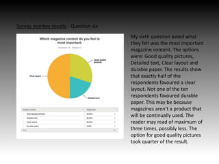 Survey monkey results - Question six
My sixth question asked what
they felt was the most important
magazine content. The options
were: Good quality pictures,
Detailed text, Clear layout and
durable paper. The results show
that exactly half of the
respondents favoured a clear
layout. Not one of the ten
respondents favoured durable
paper. This may be because
magazines aren’t a product that
will be continually used. The
reader may read of maximum of
three times, possibly less. The
option for good quality pictures
took quarter of the result.
 