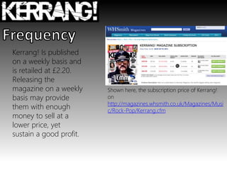 Kerrang! Is published
on a weekly basis and
is retailed at £2.20.
Releasing the
magazine on a weekly
basis may provide
them with enough
money to sell at a
lower price, yet
sustain a good profit.
Shown here, the subscription price of Kerrang!
on
http://magazines.whsmith.co.uk/Magazines/Musi
c/Rock-Pop/Kerrang.cfm
 