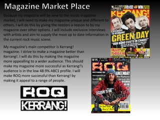 Because my magazine will be new to the music magazine
market, I will need to make my magazine unique and different to
others. I will do this by giving the readers a reason to by my
magazine over other options. I will include exclusive interviews
with artists and aim to supply the most up to date information in
the current rock music scene.
My magazine’s main competitor is Kerrang!
magazine. I strive to make a magazine better than
Kerrang!. I will do this by making the magazine
more appealling to a wider audience. This should
make my magazine more successful as Kerrang!’s
audience is in the low 48.9% ABC1 profile. I will
make ROQ more successful than Kerrang! by
making it appeal to a range of people.
 