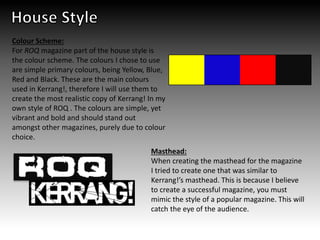 Masthead:
When creating the masthead for the magazine
I tried to create one that was similar to
Kerrang!’s masthead. This is because I believe
to create a successful magazine, you must
mimic the style of a popular magazine. This will
catch the eye of the audience.
Colour Scheme:
For ROQ magazine part of the house style is
the colour scheme. The colours I chose to use
are simple primary colours, being Yellow, Blue,
Red and Black. These are the main colours
used in Kerrang!, therefore I will use them to
create the most realistic copy of Kerrang! In my
own style of ROQ . The colours are simple, yet
vibrant and bold and should stand out
amongst other magazines, purely due to colour
choice.
 