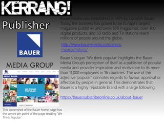 Bauer Media was established in 1875 by Ludolph Bauer.
Today, the business has grown to be Europe’s largest
magazine publisher and owns 570 magazines, over 300
digital products, and 50 radio and TV stations reach
millions of people around the globe.
Bauer’s slogan ‘We think popular.’ highlights the Bauer
Media Group’s perception of itself as a publisher of popular
media and provides inspiration and motivation to its more
than 11,000 employees in 16 countries. The use of the
adjective ‘popular’ connotes regards to favour, approval or
affection by people in general. This demonstrates that
Bauer is a highly reputable brand with a large following.
https://bauer.subscribeonline.co.uk/about-bauer
http://www.bauermedia.com/en/co
mpany/history/
This screenshot of the Bauer home page has
the centre pin point of the page reading ‘We
Think Popular’.
 