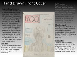 Puff Promotion:
By placing the puff promotion at
the top of the page, when the
magazine is picked up this will be
one of the first things the reader
will see, as well as the logo. The
role of a puff promotion is to
entice you into purchasing the
magazine. By putting the puff
promotion in a visible area, I
believe it will help sell the
magazine.
Magazine Logo/Masthead:
I have decided to place the logo
of the magazine in the top left
hand corner of the magazine,
this is due to the fact that when
people pick up the magazine it
will be one of the first things
they see. This is very effective
when they are placed on a
magazine shelf within a shop. I
have also made the logo black
with a red background. These
are two of my colours from my
colour scheme. I believe this is
important as it will be the first
thing the reader will look at,
therefore it needs to stand out.
The logo is in the font ‘Aquawax’
from ‘Dafont’ website.
Magazine Layout:
When producing the drafts of my
magazine I wanted to make sure
that it looks professionally
structured and well presented. I
believe I done this by giving every
item adequate space, giving a
clean look.
Main Image
The main image will take up most
of the space on the cover, this will
be an image of the main artist. I
plan on having eye level close up
of the artist.
Social Media:
I will place the social media
conventions here as they are not
a highly important feature,
therefore can be put to the side. I
will include three social medias:
Facebook, Instagram and Twitter.
 