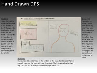 Headline
I have decided to
place the headline
in the middle of
the first page. I did
this hoping it will
stand out the
most. I believe this
is important as I
think the reader
should be able to
quickly scan the
page and see it
straight away,
before they read
the article.
Interview
I have placed the interview at the bottom of the page. I did this so there is
enough room on the page, giving a clean look. The interview box isn’t very
big. I did this so the image on the right page stands out.
Stand First
I decided to
place a stand
first above my
interview box.
This means that
the reader is
briefed,
therefore they
know what the
article is about.
This may make
them want to
read on or skip
the page if the
content does
not appeal to
them.
 