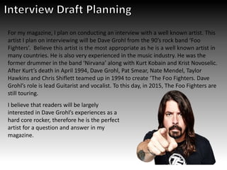 For my magazine, I plan on conducting an interview with a well known artist. This
artist I plan on interviewing will be Dave Grohl from the 90’s rock band ‘Foo
Fighters’. Believe this artist is the most appropriate as he is a well known artist in
many countries. He is also very experienced in the music industry. He was the
former drummer in the band ‘Nirvana’ along with Kurt Kobain and Krist Novoselic.
After Kurt’s death in April 1994, Dave Grohl, Pat Smear, Nate Mendel, Taylor
Hawkins and Chris Shiflett teamed up in 1994 to create ‘The Foo Fighters. Dave
Grohl’s role is lead Guitarist and vocalist. To this day, in 2015, The Foo Fighters are
still touring.
I believe that readers will be largely
interested in Dave Grohl’s experiences as a
hard core rocker, therefore he is the perfect
artist for a question and answer in my
magazine.
 
