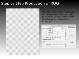 The first step of creating my front cover
was creating an A4 canvas. I did this by
going through the steps of: File – > New. I
then changed the settings shown
accordingly.
 