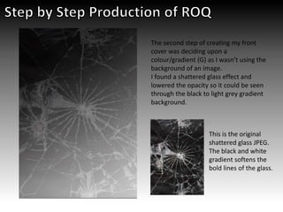 The second step of creating my front
cover was deciding upon a
colour/gradient (G) as I wasn’t using the
background of an image.
I found a shattered glass effect and
lowered the opacity so it could be seen
through the black to light grey gradient
background.
This is the original
shattered glass JPEG.
The black and white
gradient softens the
bold lines of the glass.
 