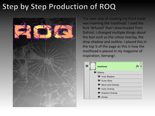 The next step of creating my front cover
was inserting the masthead. I used the
font ‘defused’ that I downloaded from
DaFont. I changed multiple things about
the text such as the colour overlay, the
drop shadow and outline. I placed this in
the top ¼ of the page as this is how the
masthead is placed in my magazine of
inspiration, Kerrang!.
 