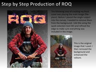 The following step of creating my front
cover was placing the main image (file-
place). Before I placed the single subject
into the canvas, I needed to remove them
from the background. I did this using the
quick selection tool (W) and refined the
edge to make sure everything was
included in the image.
This is the original
image that I used. I
then removed the
background and
enhanced the
colours.
 