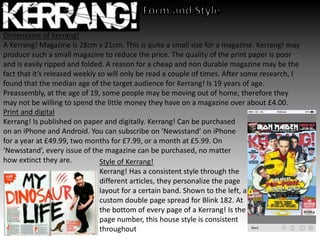 Dimensions of Kerrang!
A Kerrang! Magazine is 28cm x 21cm. This is quite a small size for a magazine. Kerrang! may
produce such a small magazine to reduce the price. The quality of the print paper is poor
and is easily ripped and folded. A reason for a cheap and non durable magazine may be the
fact that it’s released weekly so will only be read a couple of times. After some research, I
found that the median age of the target audience for Kerrang! Is 19 years of age.
Preassembly, at the age of 19, some people may be moving out of home, therefore they
may not be willing to spend the little money they have on a magazine over about £4.00.
Print and digital
Kerrang! Is published on paper and digitally. Kerrang! Can be purchased
on an iPhone and Android. You can subscribe on ‘Newsstand’ on iPhone
for a year at £49.99, two months for £7.99, or a month at £5.99. On
‘Newsstand’, every issue of the magazine can be purchased, no matter
how extinct they are. Style of Kerrang!
Kerrang! Has a consistent style through the
different articles, they personalize the page
layout for a certain band. Shown to the left, a
custom double page spread for Blink 182. At
the bottom of every page of a Kerrang! Is the
page number, this house style is consistent
throughout
 