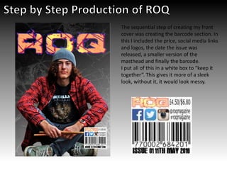 The sequential step of creating my front
cover was creating the barcode section. In
this I included the price, social media links
and logos, the date the issue was
released, a smaller version of the
masthead and finally the barcode.
I put all of this in a white box to “keep it
together”. This gives it more of a sleek
look, without it, it would look messy.
 