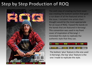 The sixth step of creating my front cover
was creating the bottom section that gave
a run down of all the featured artists in
the issue. I included nine artists that I
thought would be the most appropriate
for an issue of ROQ. I based the bands on
the bands that are featured in Kerrang!.
This convention was used in my front
cover of inspiration of Kerrang!. I
mimicked the style to replicate the
authentic style that they use.
The bottom ‘plus’ feature is the one used
in Kerrang!, the top ‘plus’ feature is the
one I made to replicate the style.
 