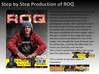 The next step of creating my front cover was
creating the yellow box at the bottom. It
includes a feature of ‘Band of Horses’. I
included two images from one of the
photography shoots I did. I wanted more of
the main image to show, yet it didn’t with
the yellow box covering it. My solution to
this was to duplicate the main image, select
the part I needed of the image (the hands
and drumsticks) and delete the rest of the
image. I the brought the layer forward, over
the yellow box, creating the effect that his
hands are physically over the box.
This is how it would look without the hands
over the yellow box.
This is similar to my front cover of
inspiration:
 