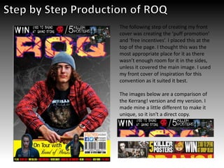 The following step of creating my front
cover was creating the ‘puff promotion’
and ‘free incentives’. I placed this at the
top of the page. I thought this was the
most appropriate place for it as there
wasn’t enough room for it in the sides,
unless it covered the main image. I used
my front cover of inspiration for this
convention as it suited it best.
The images below are a comparison of
the Kerrang! version and my version. I
made mine a little different to make it
unique, so it isn't a direct copy.
 