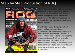 The final step of creating my front cover was
placing minor conventions. This was the
strapline, the website link, and the Spotify
notice. The Spotify section informs the
reader about the ROQ Spotify account on
which playlists are posted when an issue of
ROQ is released.
Over the few weeks designing my front
cover I trialled and errored many
conventions. Through the process of trying
these multiple features out, I was able to
decide what looked best and what fitted the
requirements best. The front cover of a
magazine should be striking to the
reader/shopper looking to buy a magazine. I
believe I have created a front cover that will
stand out on the shelves, over other
competition.
 