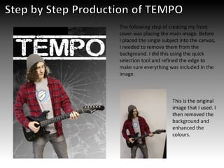 The following step of creating my front
cover was placing the main image. Before
I placed the single subject into the canvas,
I needed to remove them from the
background. I did this using the quick
selection tool and refined the edge to
make sure everything was included in the
image.
This is the original
image that I used. I
then removed the
background and
enhanced the
colours.
 