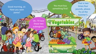 Good morning, sir.
Have you seen
Jamie?
You must buy
something first!
Ok. I’ll have
those two
aubergines.
That is two
times four
pounds, please.
Try at the
butcher’s.
 