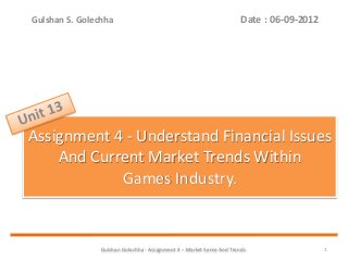 Gulshan Golechha - Assignment 4 – Market Sense And Trends. 1
Assignment 4 - Understand Financial Issues
And Current Market Trends Within
Games Industry.
Date : 06-09-2012Gulshan S. Golechha
 