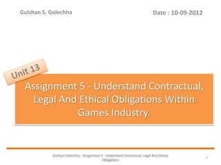 Gulshan Golechha - Assignment 5 - Understand Contractual, Legal And Ethical
Obligations
1
Assignment 5 - Understand Contractual,
Legal And Ethical Obligations Within
Games Industry.
Date : 10-09-2012Gulshan S. Golechha
 