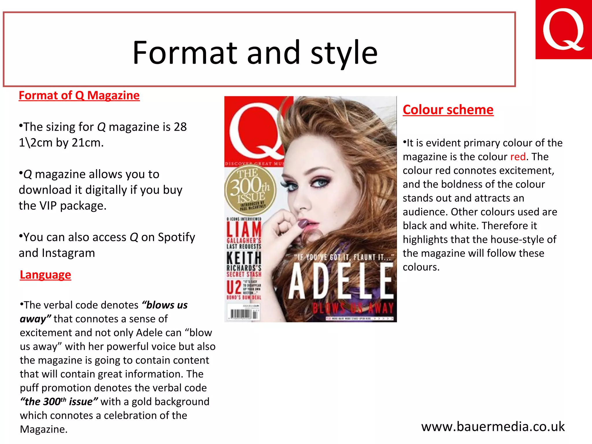 Format and style
Format of Q Magazine
•The sizing for Q magazine is 28
12cm by 21cm.
•Q magazine allows you to
download it digitally if you buy
the VIP package.
•You can also access Q on Spotify
and Instagram
Language
•The verbal code denotes “blows us
away” that connotes a sense of
excitement and not only Adele can “blow
us away” with her powerful voice but also
the magazine is going to contain content
that will contain great information. The
puff promotion denotes the verbal code
“the 300th
issue” with a gold background
which connotes a celebration of the
Magazine.
Colour scheme
•It is evident primary colour of the
magazine is the colour red. The
colour red connotes excitement,
and the boldness of the colour
stands out and attracts an
audience. Other colours used are
black and white. Therefore it
highlights that the house-style of
the magazine will follow these
colours.
www.bauermedia.co.uk
 