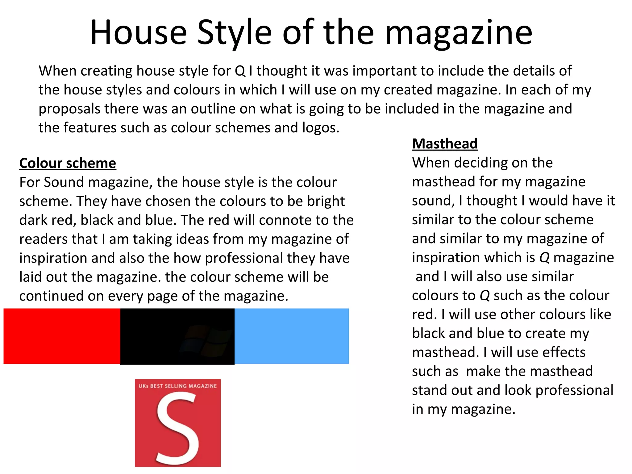 House Style of the magazine
When creating house style for Q I thought it was important to include the details of
the house styles and colours in which I will use on my created magazine. In each of my
proposals there was an outline on what is going to be included in the magazine and
the features such as colour schemes and logos.
Colour scheme
For Sound magazine, the house style is the colour
scheme. They have chosen the colours to be bright
dark red, black and blue. The red will connote to the
readers that I am taking ideas from my magazine of
inspiration and also the how professional they have
laid out the magazine. the colour scheme will be
continued on every page of the magazine.
Masthead
When deciding on the
masthead for my magazine
sound, I thought I would have it
similar to the colour scheme
and similar to my magazine of
inspiration which is Q magazine
and I will also use similar
colours to Q such as the colour
red. I will use other colours like
black and blue to create my
masthead. I will use effects
such as make the masthead
stand out and look professional
in my magazine.
 