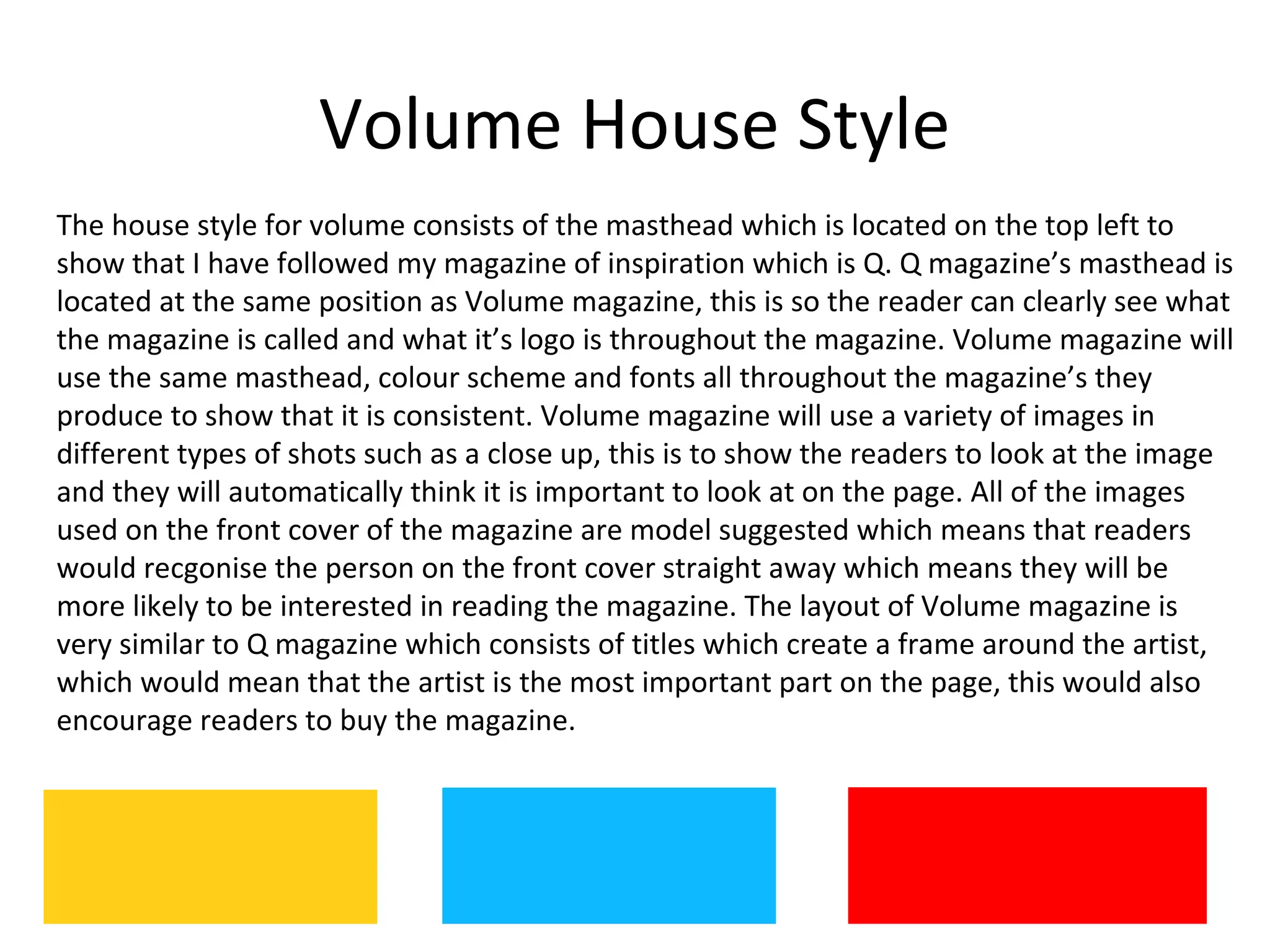 Volume House Style
The house style for volume consists of the masthead which is located on the top left to
show that I have followed my magazine of inspiration which is Q. Q magazine’s masthead is
located at the same position as Volume magazine, this is so the reader can clearly see what
the magazine is called and what it’s logo is throughout the magazine. Volume magazine will
use the same masthead, colour scheme and fonts all throughout the magazine’s they
produce to show that it is consistent. Volume magazine will use a variety of images in
different types of shots such as a close up, this is to show the readers to look at the image
and they will automatically think it is important to look at on the page. All of the images
used on the front cover of the magazine are model suggested which means that readers
would recgonise the person on the front cover straight away which means they will be
more likely to be interested in reading the magazine. The layout of Volume magazine is
very similar to Q magazine which consists of titles which create a frame around the artist,
which would mean that the artist is the most important part on the page, this would also
encourage readers to buy the magazine.
 