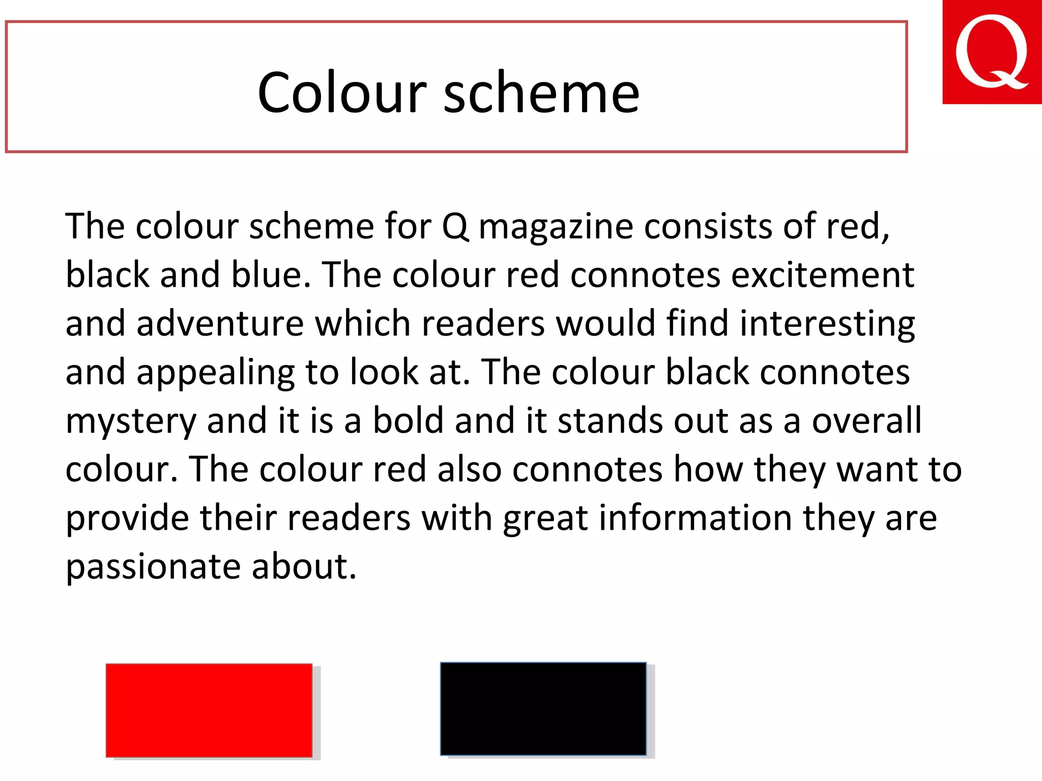 The colour scheme for Q magazine consists of red,
black and blue. The colour red connotes excitement
and adventure which readers would find interesting
and appealing to look at. The colour black connotes
mystery and it is a bold and it stands out as a overall
colour. The colour red also connotes how they want to
provide their readers with great information they are
passionate about.
Colour scheme
 