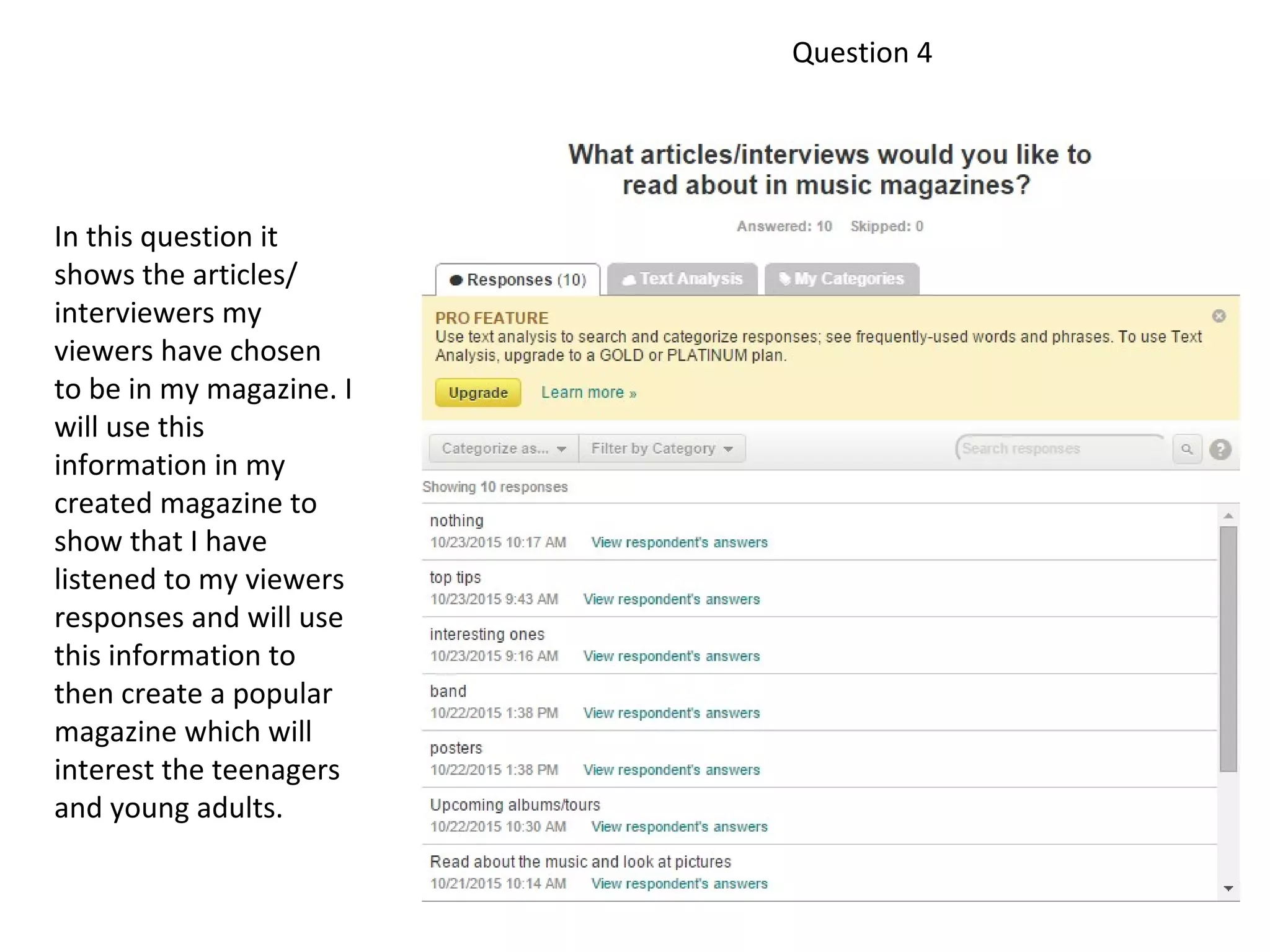 Question 4
In this question it
shows the articles/
interviewers my
viewers have chosen
to be in my magazine. I
will use this
information in my
created magazine to
show that I have
listened to my viewers
responses and will use
this information to
then create a popular
magazine which will
interest the teenagers
and young adults.
 