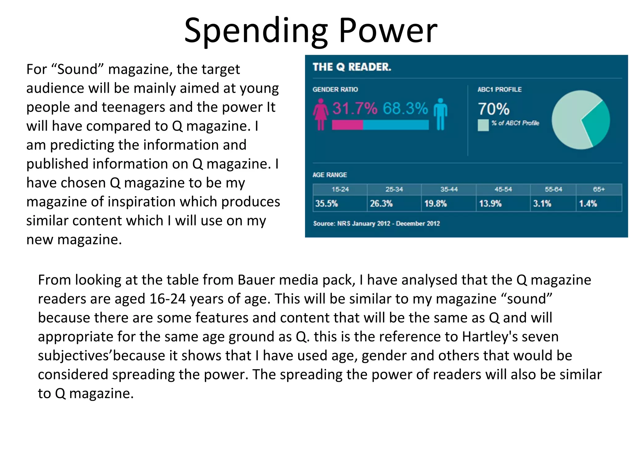 Spending Power
For “Sound” magazine, the target
audience will be mainly aimed at young
people and teenagers and the power It
will have compared to Q magazine. I
am predicting the information and
published information on Q magazine. I
have chosen Q magazine to be my
magazine of inspiration which produces
similar content which I will use on my
new magazine.
From looking at the table from Bauer media pack, I have analysed that the Q magazine
readers are aged 16-24 years of age. This will be similar to my magazine “sound”
because there are some features and content that will be the same as Q and will
appropriate for the same age ground as Q. this is the reference to Hartley's seven
subjectives’because it shows that I have used age, gender and others that would be
considered spreading the power. The spreading the power of readers will also be similar
to Q magazine.
 