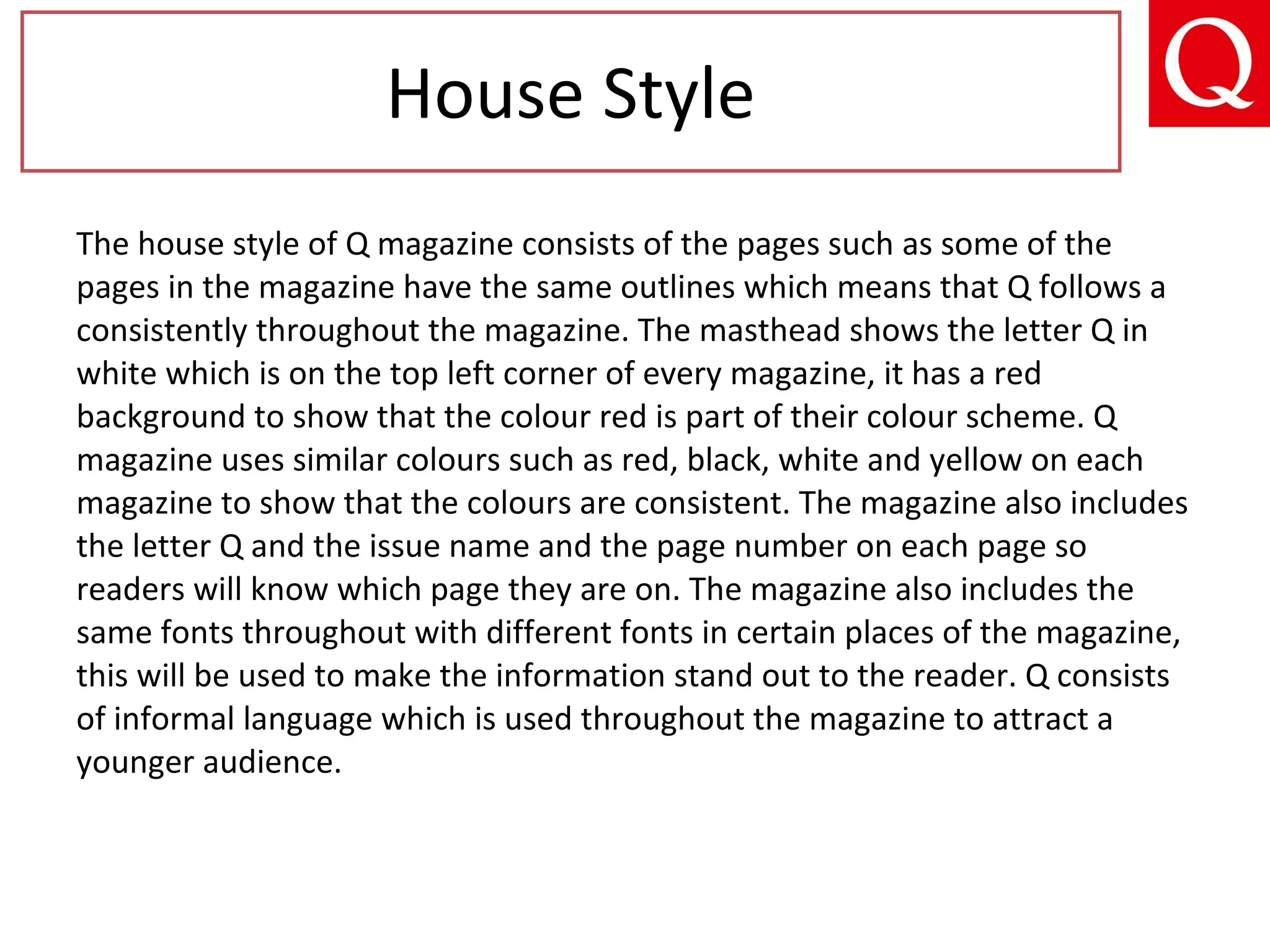 The house style of Q magazine consists of the pages such as some of the
pages in the magazine have the same outlines which means that Q follows a
consistently throughout the magazine. The masthead shows the letter Q in
white which is on the top left corner of every magazine, it has a red
background to show that the colour red is part of their colour scheme. Q
magazine uses similar colours such as red, black, white and yellow on each
magazine to show that the colours are consistent. The magazine also includes
the letter Q and the issue name and the page number on each page so
readers will know which page they are on. The magazine also includes the
same fonts throughout with different fonts in certain places of the magazine,
this will be used to make the information stand out to the reader. Q consists
of informal language which is used throughout the magazine to attract a
younger audience.
House Style
 