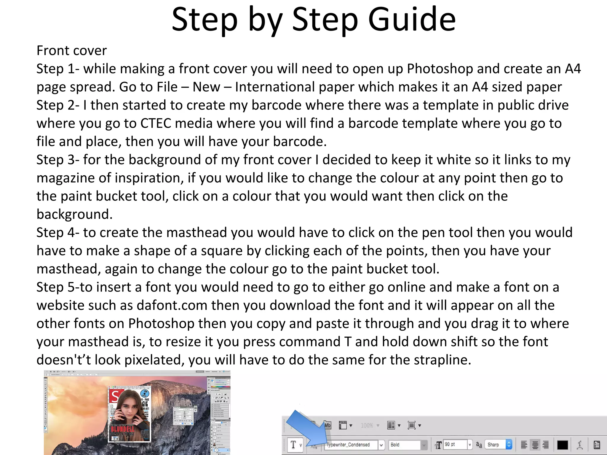 Step by Step Guide
Front cover
Step 1- while making a front cover you will need to open up Photoshop and create an A4
page spread. Go to File – New – International paper which makes it an A4 sized paper
Step 2- I then started to create my barcode where there was a template in public drive
where you go to CTEC media where you will find a barcode template where you go to
file and place, then you will have your barcode.
Step 3- for the background of my front cover I decided to keep it white so it links to my
magazine of inspiration, if you would like to change the colour at any point then go to
the paint bucket tool, click on a colour that you would want then click on the
background.
Step 4- to create the masthead you would have to click on the pen tool then you would
have to make a shape of a square by clicking each of the points, then you have your
masthead, again to change the colour go to the paint bucket tool.
Step 5-to insert a font you would need to go to either go online and make a font on a
website such as dafont.com then you download the font and it will appear on all the
other fonts on Photoshop then you copy and paste it through and you drag it to where
your masthead is, to resize it you press command T and hold down shift so the font
doesn't’t look pixelated, you will have to do the same for the strapline.
 