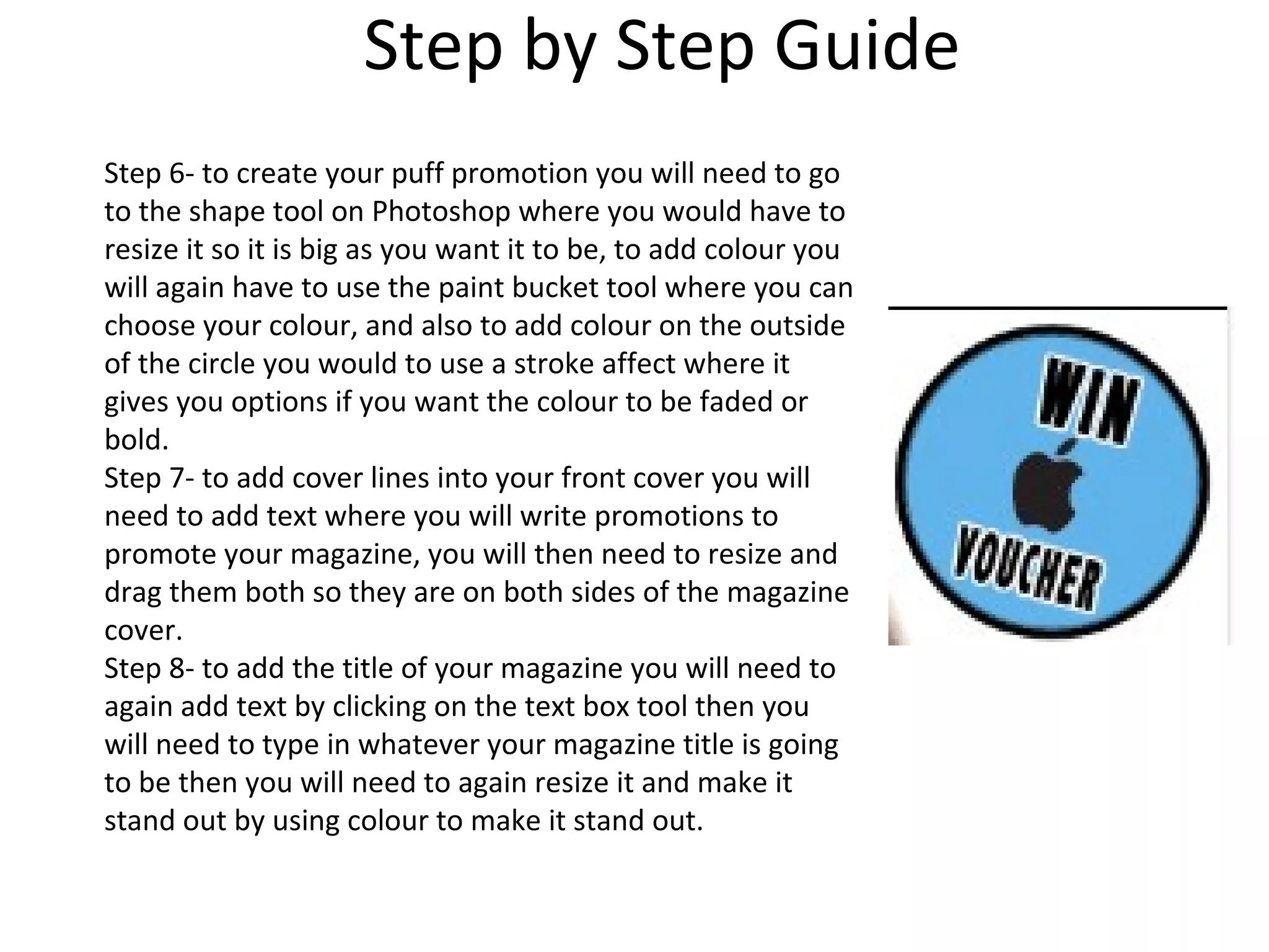 Step by Step Guide
Step 6- to create your puff promotion you will need to go
to the shape tool on Photoshop where you would have to
resize it so it is big as you want it to be, to add colour you
will again have to use the paint bucket tool where you can
choose your colour, and also to add colour on the outside
of the circle you would to use a stroke affect where it
gives you options if you want the colour to be faded or
bold.
Step 7- to add cover lines into your front cover you will
need to add text where you will write promotions to
promote your magazine, you will then need to resize and
drag them both so they are on both sides of the magazine
cover.
Step 8- to add the title of your magazine you will need to
again add text by clicking on the text box tool then you
will need to type in whatever your magazine title is going
to be then you will need to again resize it and make it
stand out by using colour to make it stand out.
 