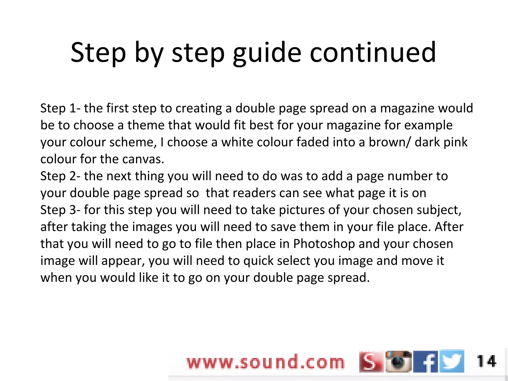 Step by step guide continued
Step 1- the first step to creating a double page spread on a magazine would
be to choose a theme that would fit best for your magazine for example
your colour scheme, I choose a white colour faded into a brown/ dark pink
colour for the canvas.
Step 2- the next thing you will need to do was to add a page number to
your double page spread so that readers can see what page it is on
Step 3- for this step you will need to take pictures of your chosen subject,
after taking the images you will need to save them in your file place. After
that you will need to go to file then place in Photoshop and your chosen
image will appear, you will need to quick select you image and move it
when you would like it to go on your double page spread.
 