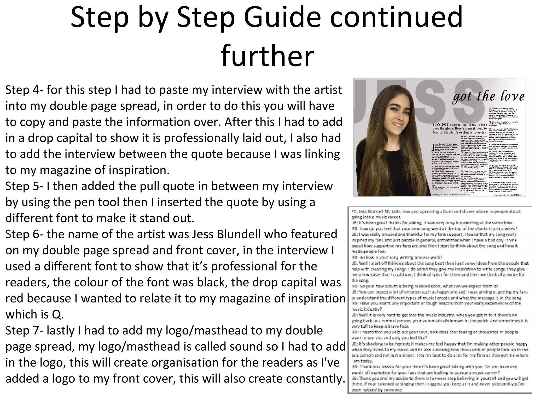 Step by Step Guide continued
further
Step 4- for this step I had to paste my interview with the artist
into my double page spread, in order to do this you will have
to copy and paste the information over. After this I had to add
in a drop capital to show it is professionally laid out, I also had
to add the interview between the quote because I was linking
to my magazine of inspiration.
Step 5- I then added the pull quote in between my interview
by using the pen tool then I inserted the quote by using a
different font to make it stand out.
Step 6- the name of the artist was Jess Blundell who featured
on my double page spread and front cover, in the interview I
used a different font to show that it’s professional for the
readers, the colour of the font was black, the drop capital was
red because I wanted to relate it to my magazine of inspiration
which is Q.
Step 7- lastly I had to add my logo/masthead to my double
page spread, my logo/masthead is called sound so I had to add
in the logo, this will create organisation for the readers as I've
added a logo to my front cover, this will also create constantly.
 