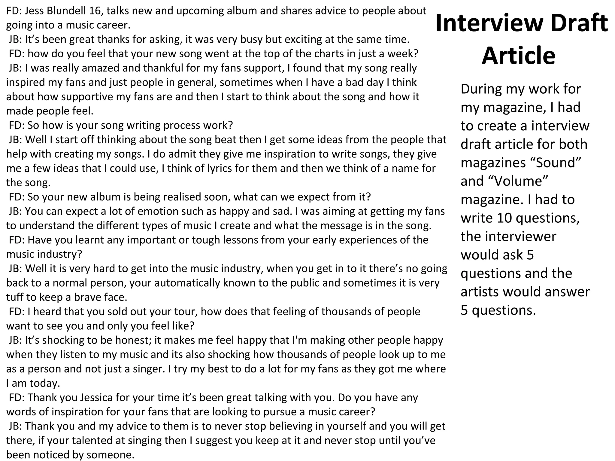 Interview Draft
Article
FD: Jess Blundell 16, talks new and upcoming album and shares advice to people about
going into a music career.
JB: It’s been great thanks for asking, it was very busy but exciting at the same time.
FD: how do you feel that your new song went at the top of the charts in just a week?
JB: I was really amazed and thankful for my fans support, I found that my song really
inspired my fans and just people in general, sometimes when I have a bad day I think
about how supportive my fans are and then I start to think about the song and how it
made people feel.
FD: So how is your song writing process work?
JB: Well I start off thinking about the song beat then I get some ideas from the people that
help with creating my songs. I do admit they give me inspiration to write songs, they give
me a few ideas that I could use, I think of lyrics for them and then we think of a name for
the song.
FD: So your new album is being realised soon, what can we expect from it?
JB: You can expect a lot of emotion such as happy and sad. I was aiming at getting my fans
to understand the different types of music I create and what the message is in the song.
FD: Have you learnt any important or tough lessons from your early experiences of the
music industry?
JB: Well it is very hard to get into the music industry, when you get in to it there’s no going
back to a normal person, your automatically known to the public and sometimes it is very
tuff to keep a brave face.
FD: I heard that you sold out your tour, how does that feeling of thousands of people
want to see you and only you feel like?
JB: It’s shocking to be honest; it makes me feel happy that I'm making other people happy
when they listen to my music and its also shocking how thousands of people look up to me
as a person and not just a singer. I try my best to do a lot for my fans as they got me where
I am today.
FD: Thank you Jessica for your time it’s been great talking with you. Do you have any
words of inspiration for your fans that are looking to pursue a music career?
JB: Thank you and my advice to them is to never stop believing in yourself and you will get
there, if your talented at singing then I suggest you keep at it and never stop until you’ve
been noticed by someone.
During my work for
my magazine, I had
to create a interview
draft article for both
magazines “Sound”
and “Volume”
magazine. I had to
write 10 questions,
the interviewer
would ask 5
questions and the
artists would answer
5 questions.
 