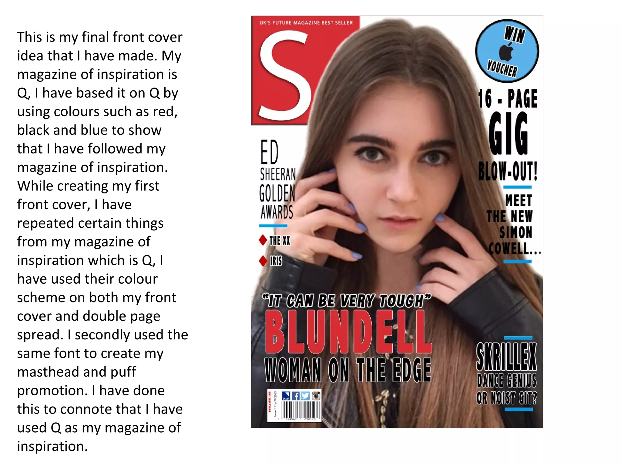 This is my final front cover
idea that I have made. My
magazine of inspiration is
Q, I have based it on Q by
using colours such as red,
black and blue to show
that I have followed my
magazine of inspiration.
While creating my first
front cover, I have
repeated certain things
from my magazine of
inspiration which is Q, I
have used their colour
scheme on both my front
cover and double page
spread. I secondly used the
same font to create my
masthead and puff
promotion. I have done
this to connote that I have
used Q as my magazine of
inspiration.
 