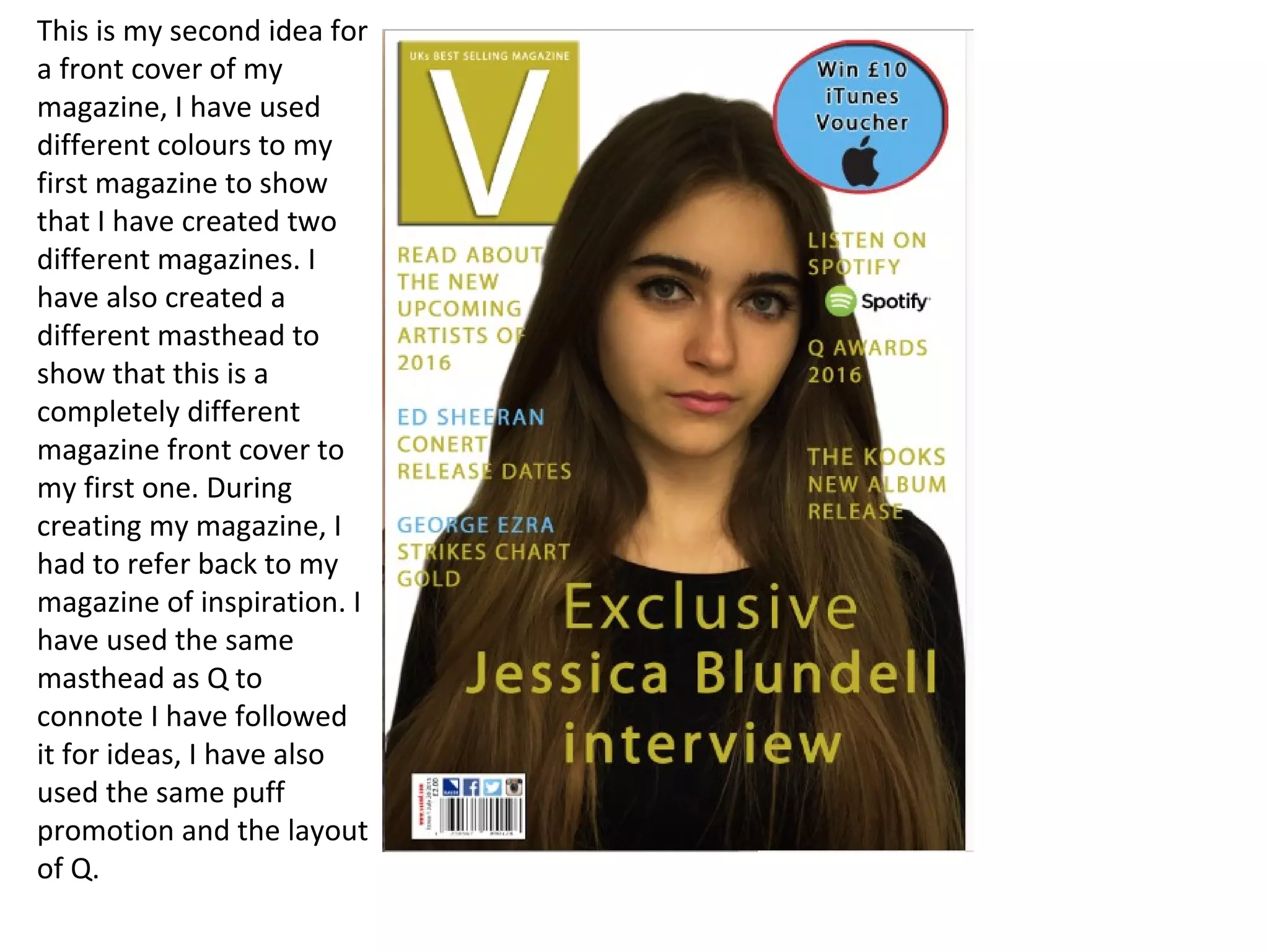 This is my second idea for
a front cover of my
magazine, I have used
different colours to my
first magazine to show
that I have created two
different magazines. I
have also created a
different masthead to
show that this is a
completely different
magazine front cover to
my first one. During
creating my magazine, I
had to refer back to my
magazine of inspiration. I
have used the same
masthead as Q to
connote I have followed
it for ideas, I have also
used the same puff
promotion and the layout
of Q.
 