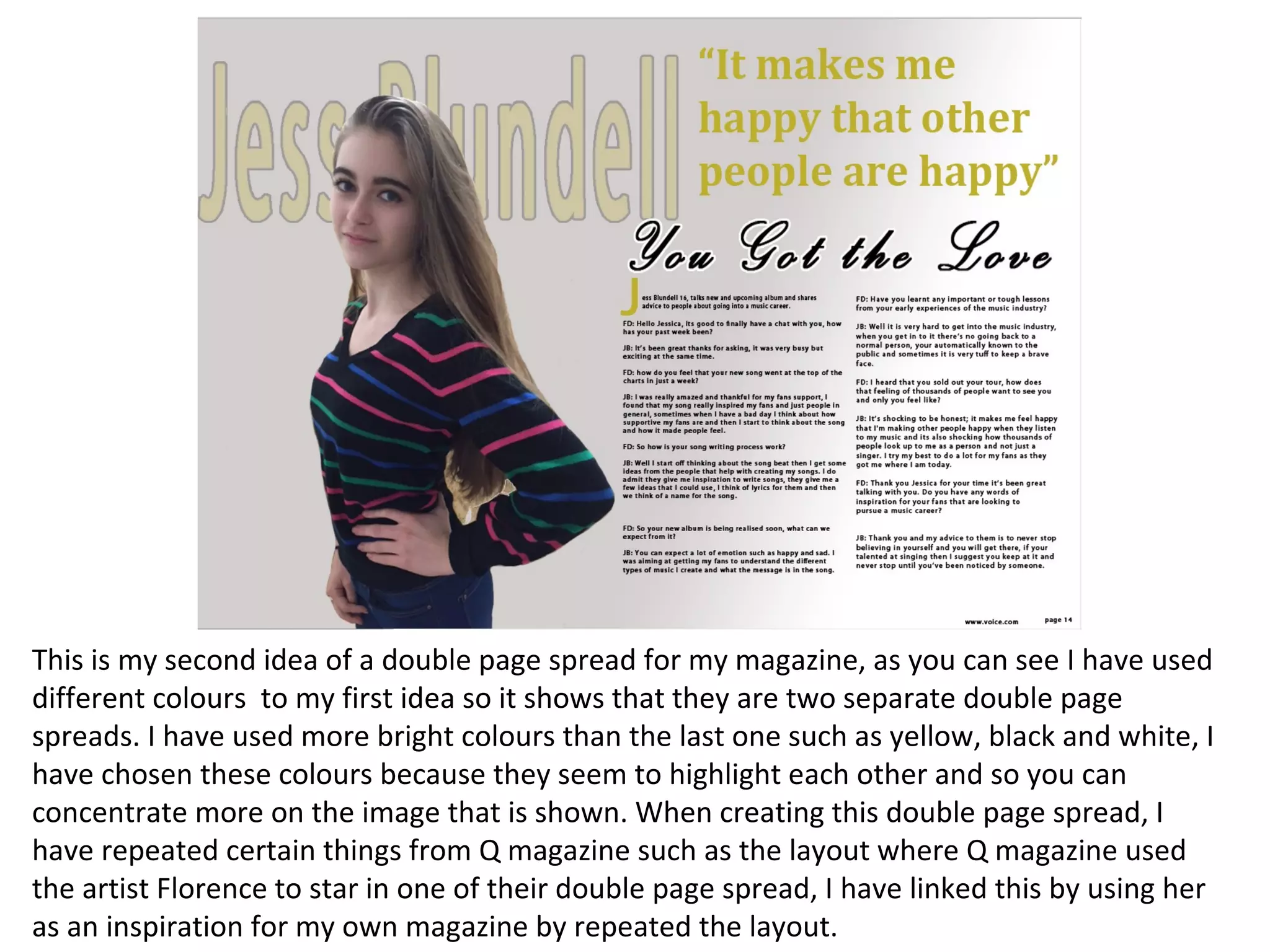 This is my second idea of a double page spread for my magazine, as you can see I have used
different colours to my first idea so it shows that they are two separate double page
spreads. I have used more bright colours than the last one such as yellow, black and white, I
have chosen these colours because they seem to highlight each other and so you can
concentrate more on the image that is shown. When creating this double page spread, I
have repeated certain things from Q magazine such as the layout where Q magazine used
the artist Florence to star in one of their double page spread, I have linked this by using her
as an inspiration for my own magazine by repeated the layout.
 