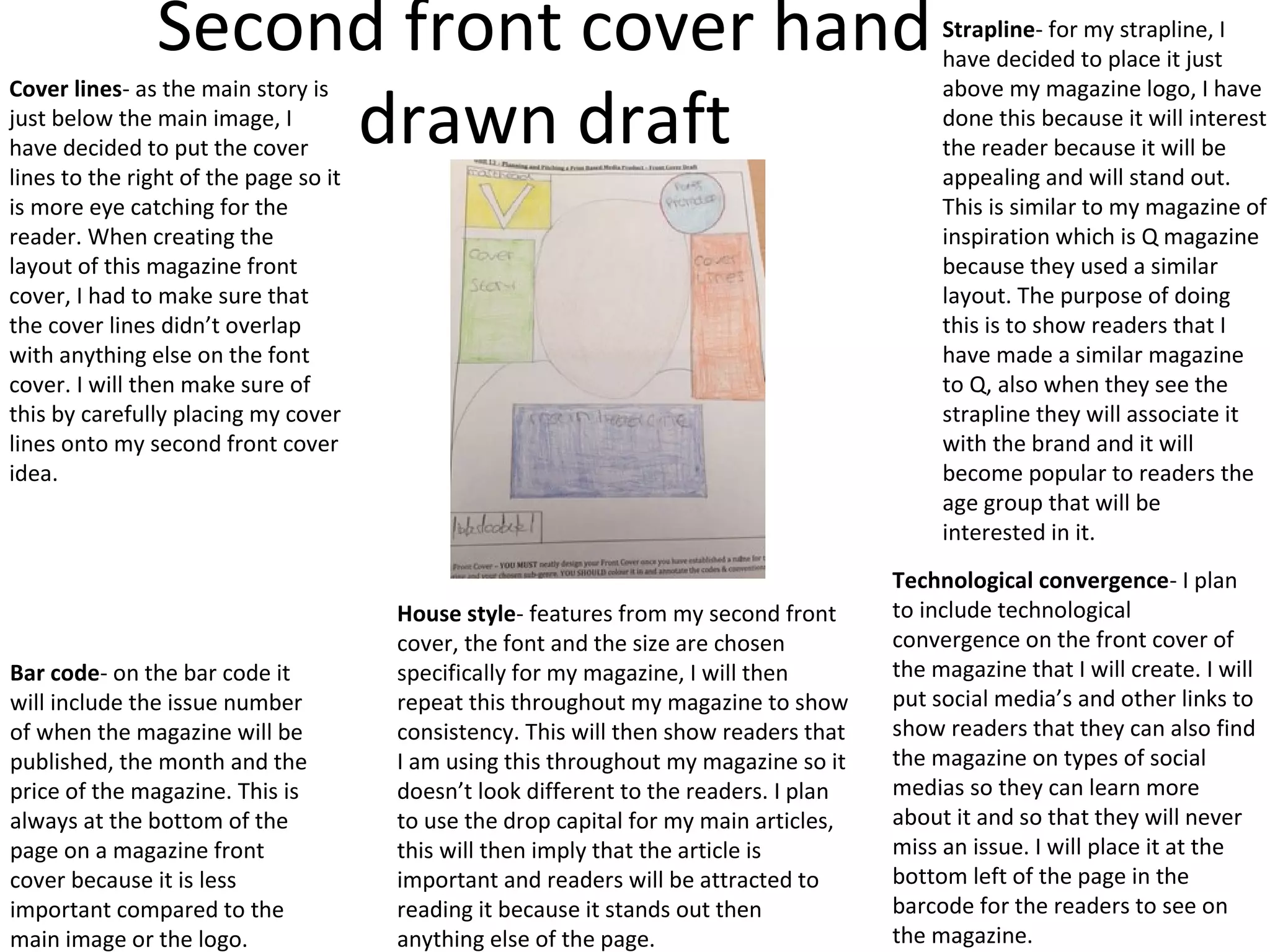 Second front cover hand
drawn draft
Cover lines- as the main story is
just below the main image, I
have decided to put the cover
lines to the right of the page so it
is more eye catching for the
reader. When creating the
layout of this magazine front
cover, I had to make sure that
the cover lines didn’t overlap
with anything else on the font
cover. I will then make sure of
this by carefully placing my cover
lines onto my second front cover
idea.
Bar code- on the bar code it
will include the issue number
of when the magazine will be
published, the month and the
price of the magazine. This is
always at the bottom of the
page on a magazine front
cover because it is less
important compared to the
main image or the logo.
House style- features from my second front
cover, the font and the size are chosen
specifically for my magazine, I will then
repeat this throughout my magazine to show
consistency. This will then show readers that
I am using this throughout my magazine so it
doesn’t look different to the readers. I plan
to use the drop capital for my main articles,
this will then imply that the article is
important and readers will be attracted to
reading it because it stands out then
anything else of the page.
Strapline- for my strapline, I
have decided to place it just
above my magazine logo, I have
done this because it will interest
the reader because it will be
appealing and will stand out.
This is similar to my magazine of
inspiration which is Q magazine
because they used a similar
layout. The purpose of doing
this is to show readers that I
have made a similar magazine
to Q, also when they see the
strapline they will associate it
with the brand and it will
become popular to readers the
age group that will be
interested in it.
Technological convergence- I plan
to include technological
convergence on the front cover of
the magazine that I will create. I will
put social media’s and other links to
show readers that they can also find
the magazine on types of social
medias so they can learn more
about it and so that they will never
miss an issue. I will place it at the
bottom left of the page in the
barcode for the readers to see on
the magazine.
 