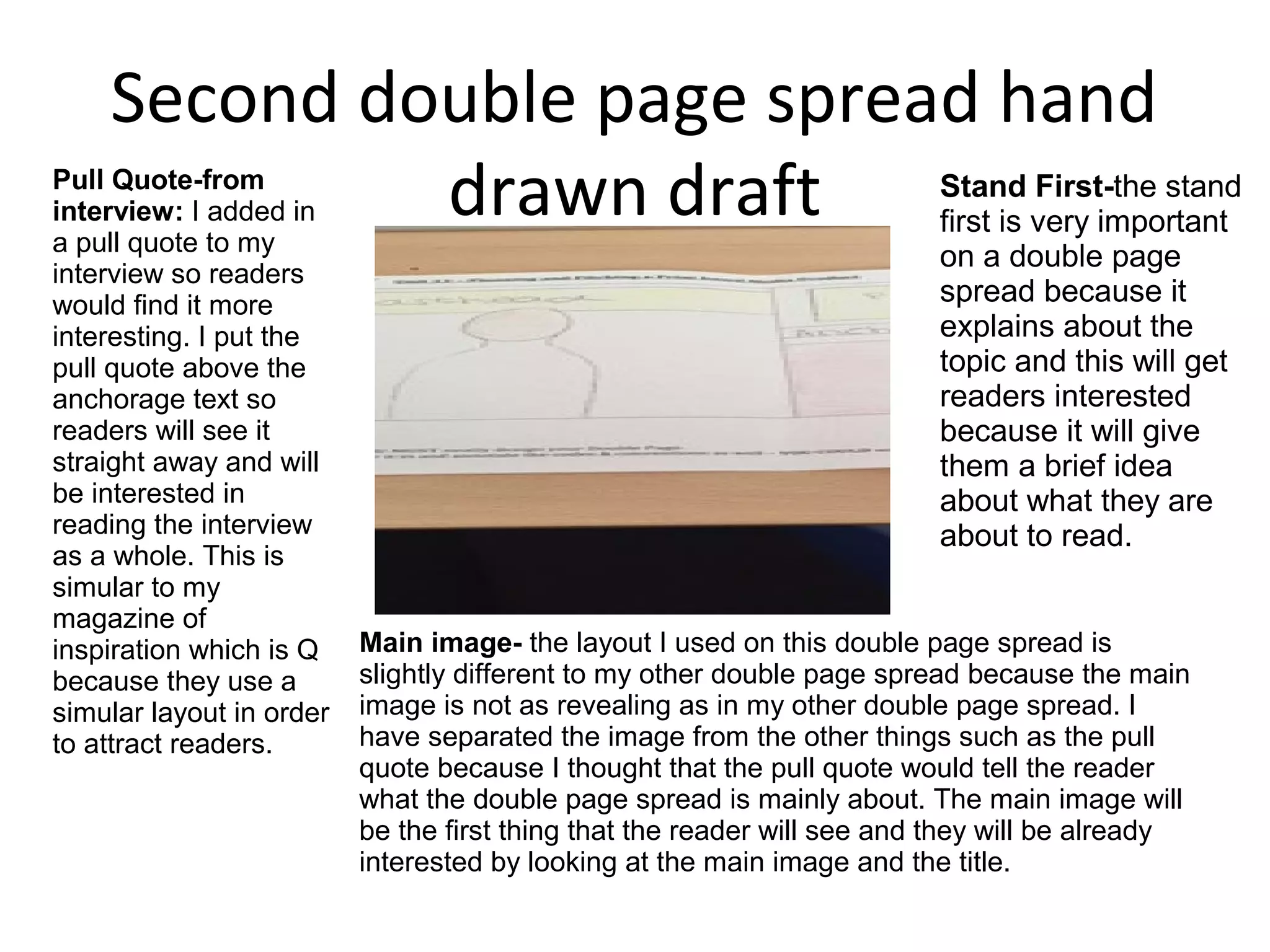 Second double page spread hand
drawn draftPull Quote-from
interview: I added in
a pull quote to my
interview so readers
would find it more
interesting. I put the
pull quote above the
anchorage text so
readers will see it
straight away and will
be interested in
reading the interview
as a whole. This is
simular to my
magazine of
inspiration which is Q
because they use a
simular layout in order
to attract readers.
Main image- the layout I used on this double page spread is
slightly different to my other double page spread because the main
image is not as revealing as in my other double page spread. I
have separated the image from the other things such as the pull
quote because I thought that the pull quote would tell the reader
what the double page spread is mainly about. The main image will
be the first thing that the reader will see and they will be already
interested by looking at the main image and the title.
Stand First-the stand
first is very important
on a double page
spread because it
explains about the
topic and this will get
readers interested
because it will give
them a brief idea
about what they are
about to read.
 