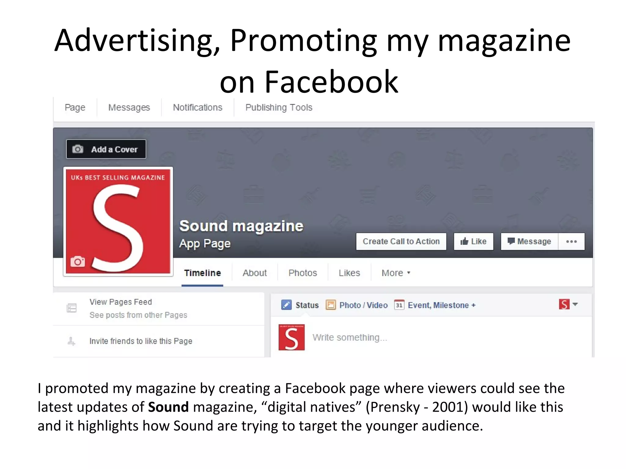 Advertising, Promoting my magazine
on Facebook
I promoted my magazine by creating a Facebook page where viewers could see the
latest updates of Sound magazine, “digital natives” (Prensky - 2001) would like this
and it highlights how Sound are trying to target the younger audience.
 