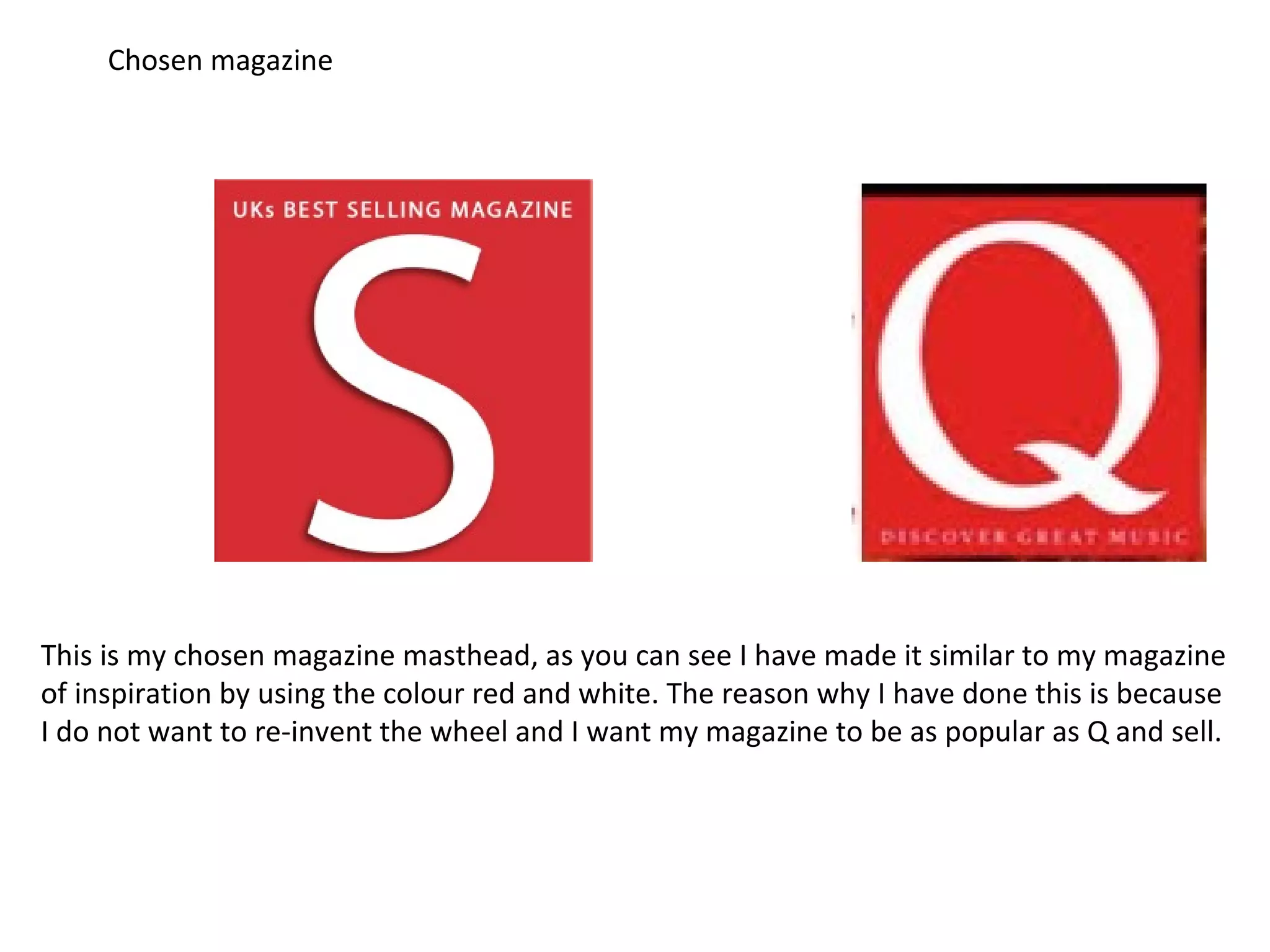 Chosen magazine
This is my chosen magazine masthead, as you can see I have made it similar to my magazine
of inspiration by using the colour red and white. The reason why I have done this is because
I do not want to re-invent the wheel and I want my magazine to be as popular as Q and sell.
 