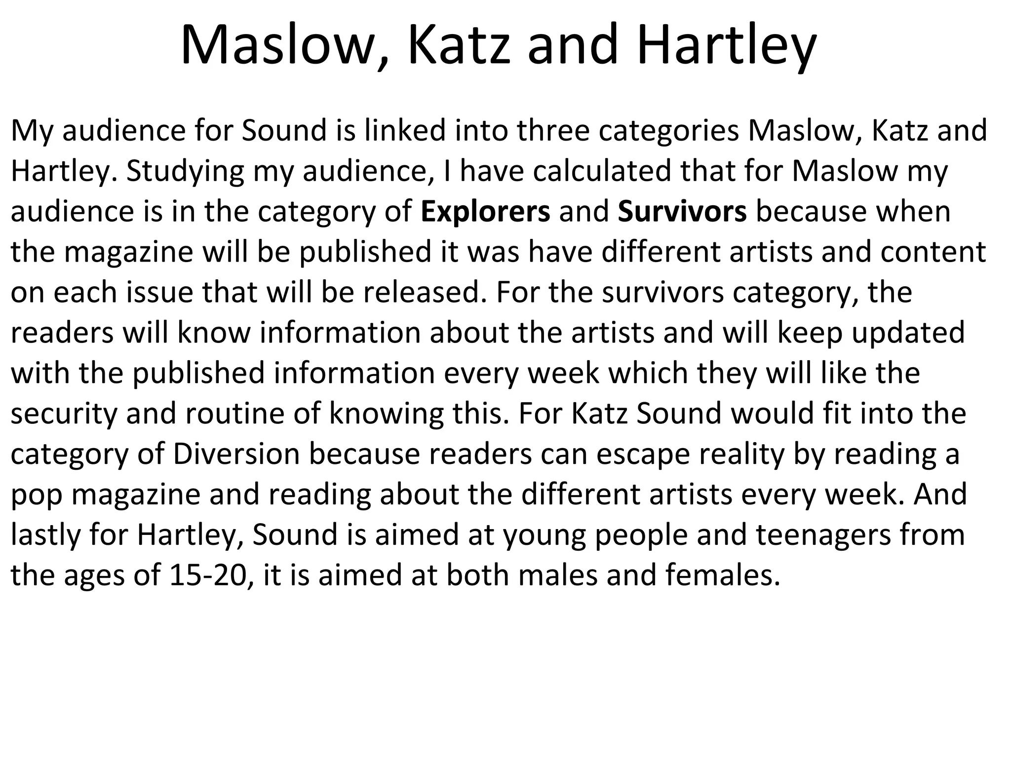 Maslow, Katz and Hartley
My audience for Sound is linked into three categories Maslow, Katz and
Hartley. Studying my audience, I have calculated that for Maslow my
audience is in the category of Explorers and Survivors because when
the magazine will be published it was have different artists and content
on each issue that will be released. For the survivors category, the
readers will know information about the artists and will keep updated
with the published information every week which they will like the
security and routine of knowing this. For Katz Sound would fit into the
category of Diversion because readers can escape reality by reading a
pop magazine and reading about the different artists every week. And
lastly for Hartley, Sound is aimed at young people and teenagers from
the ages of 15-20, it is aimed at both males and females.
 