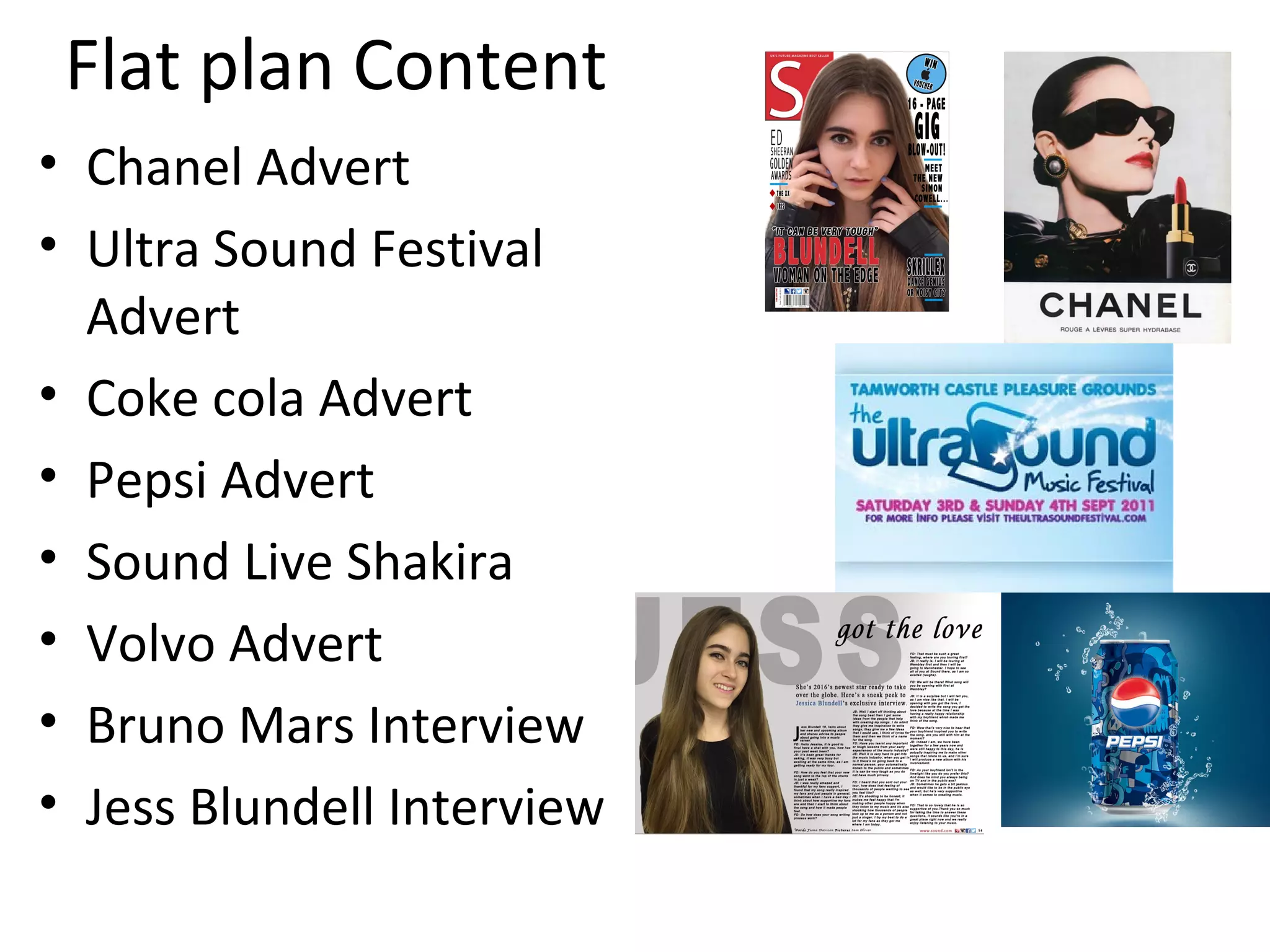 Flat plan Content
• Chanel Advert
• Ultra Sound Festival
Advert
• Coke cola Advert
• Pepsi Advert
• Sound Live Shakira
• Volvo Advert
• Bruno Mars Interview
• Jess Blundell Interview
 